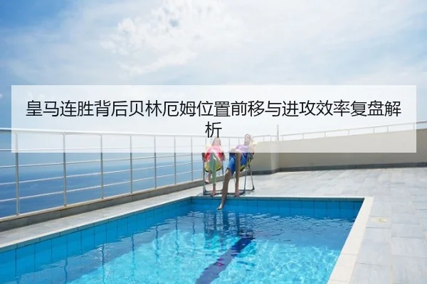 皇马连胜背后贝林厄姆位置前移与进攻效率复盘解析